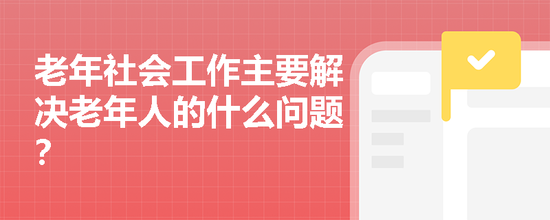 老年社会工作主要解决老年人的什么问题？