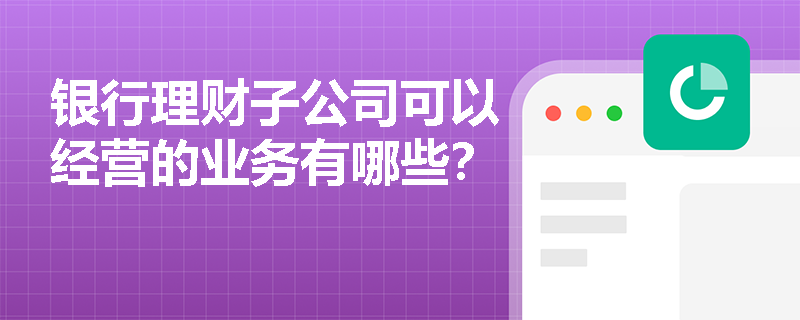 银行理财子公司可以经营的业务有哪些？