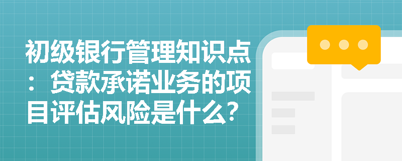 初级银行管理知识点：贷款承诺业务的项目评估风险是什么？