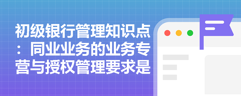 初级银行管理知识点：同业业务的业务专营与授权管理要求是什么？