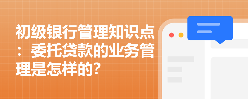 初级银行管理知识点：委托贷款的业务管理是怎样的？