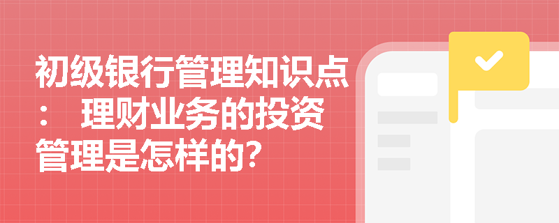 初级银行管理知识点： 理财业务的投资管理是怎样的？