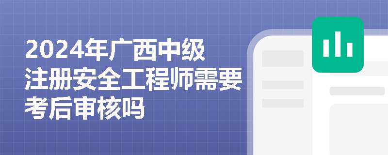 2024年广西中级注册安全工程师需要考后审核吗