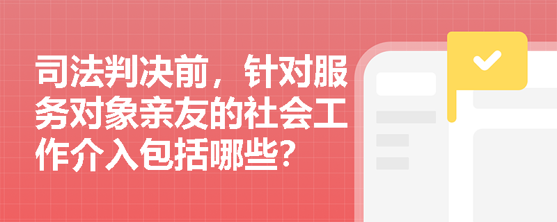 司法判决前，针对服务对象亲友的社会工作介入包括哪些？