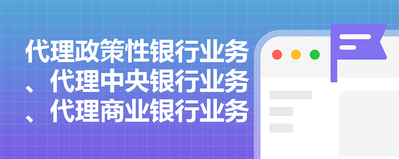 代理政策性银行业务、代理中央银行业务、代理商业银行业务的定义是什么？