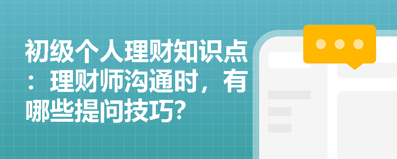 初级个人理财知识点：理财师沟通时，有哪些提问技巧？