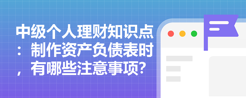 中级个人理财知识点：制作资产负债表时，有哪些注意事项？