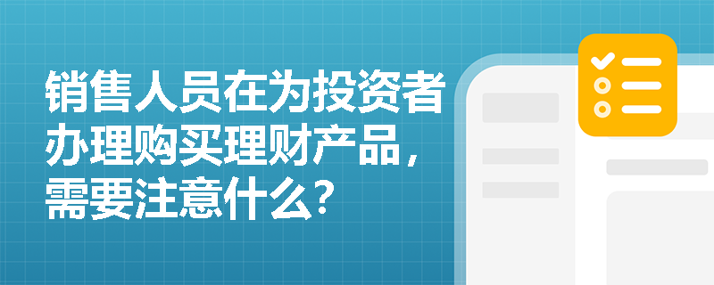 销售人员在为投资者办理购买理财产品，需要注意什么？