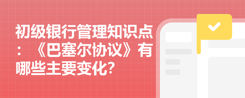 初级银行管理知识点：《巴塞尔协议》有哪些主要变化？