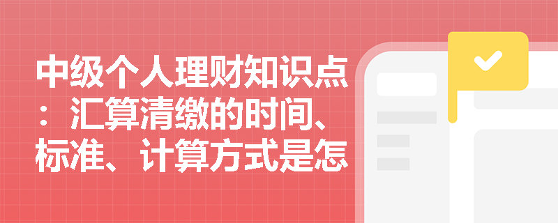 中级个人理财知识点：汇算清缴的时间、标准、计算方式是怎样的？