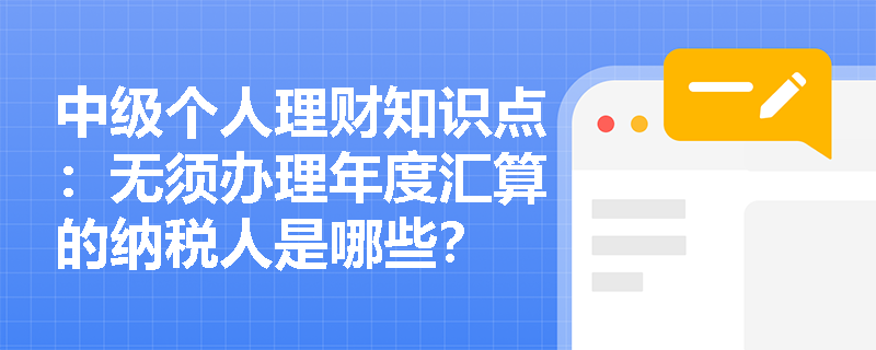 中级个人理财知识点：无须办理年度汇算的纳税人是哪些？