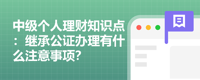 中级个人理财知识点：继承公证办理有什么注意事项？