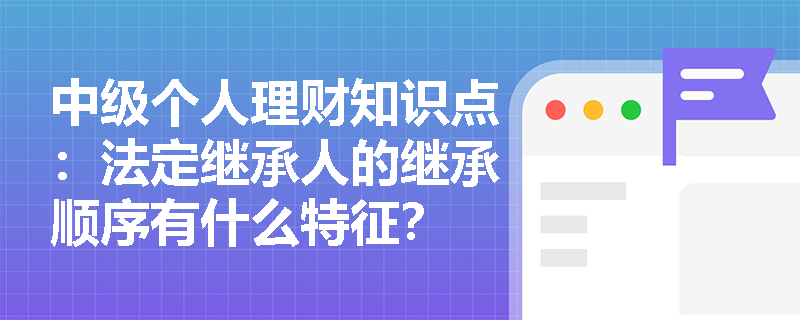 中级个人理财知识点：法定继承人的继承顺序有什么特征？