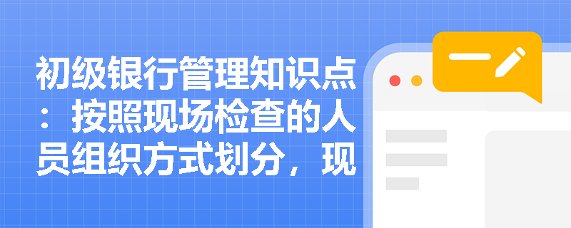 初级银行管理知识点：按照现场检查的人员组织方式划分，现场检查分为哪几类？