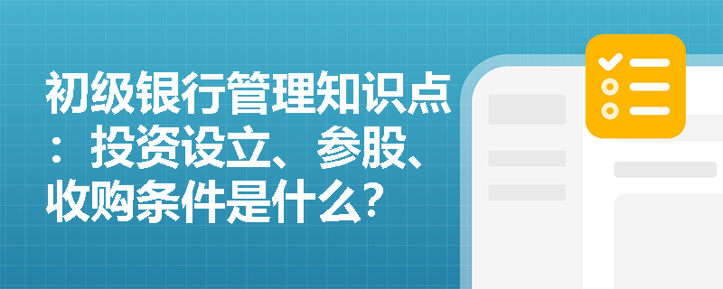 初级银行管理知识点：投资设立、参股、收购条件是什么？