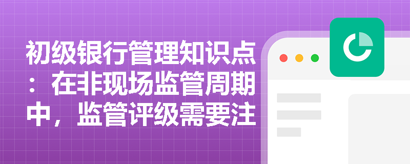 初级银行管理知识点：在非现场监管周期中，监管评级需要注意什么？