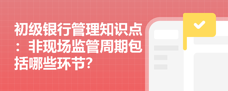 初级银行管理知识点：非现场监管周期包括哪些环节？