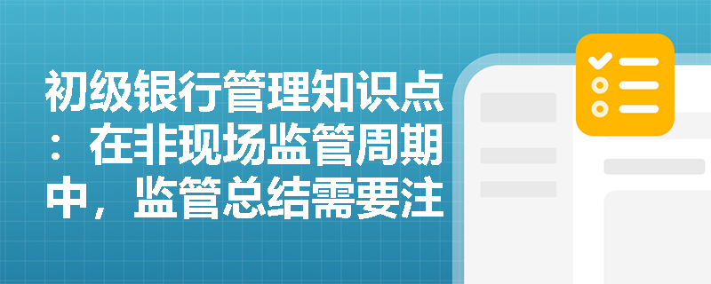 初级银行管理知识点：在非现场监管周期中，监管总结需要注意什么？