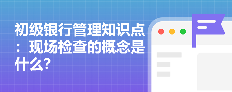 初级银行管理知识点：现场检查的概念是什么？