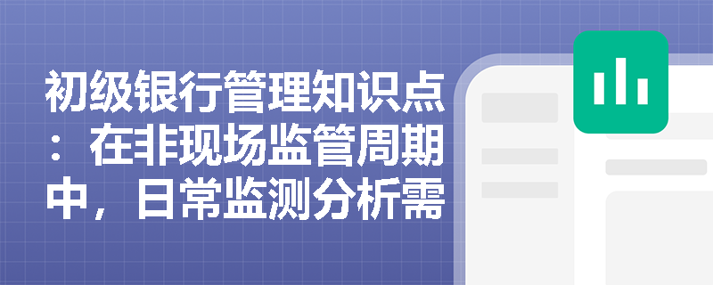 初级银行管理知识点：在非现场监管周期中，日常监测分析需要注意什么？