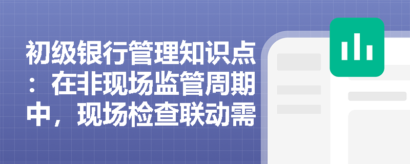 初级银行管理知识点：在非现场监管周期中，现场检查联动需要注意什么？