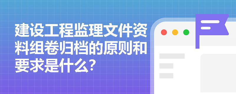 建设工程监理文件资料组卷归档的原则和要求是什么？