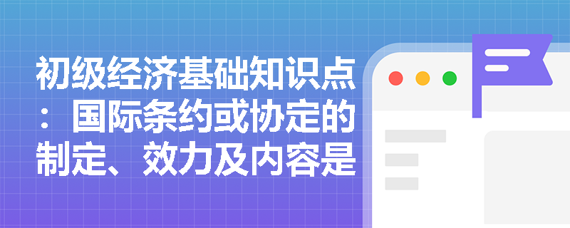 初级经济基础知识点：国际条约或协定的制定、效力及内容是什么？