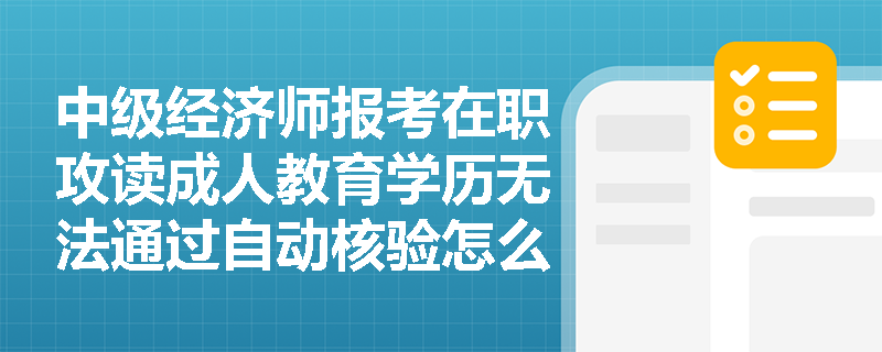 中级经济师报考在职攻读成人教育学历无法通过自动核验怎么办?