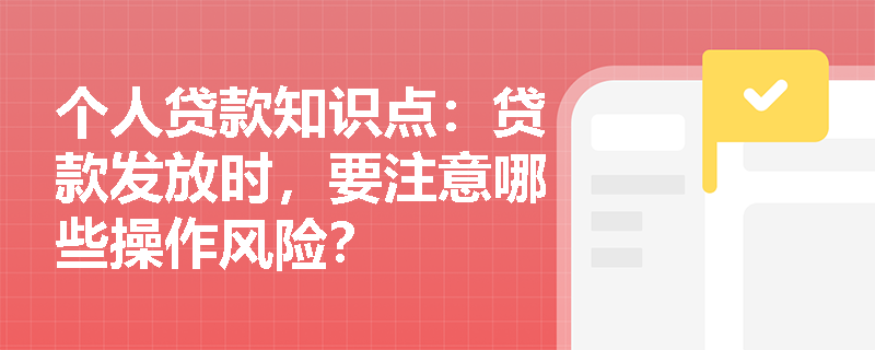 个人贷款知识点：贷款发放时，要注意哪些操作风险？