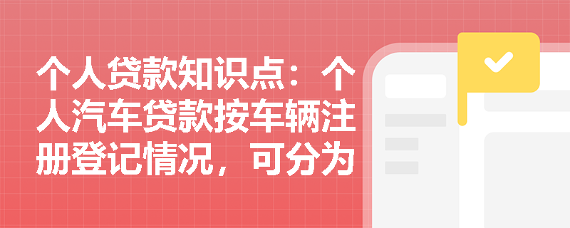 个人贷款知识点：个人汽车贷款按车辆注册登记情况，可分为几类？