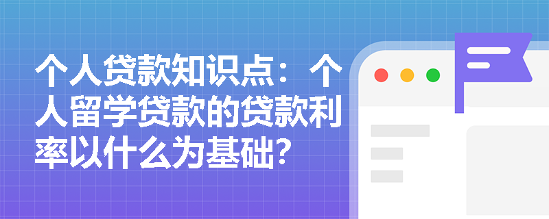 个人贷款知识点：个人留学贷款的贷款利率以什么为基础？