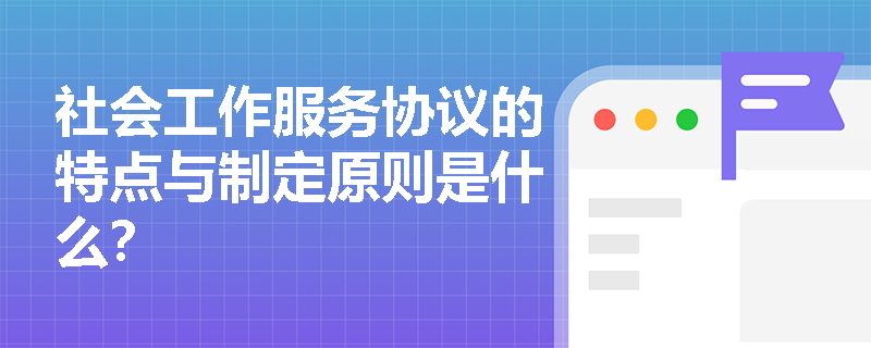 社会工作服务协议的特点与制定原则是什么？