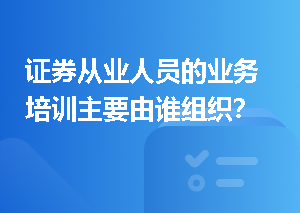 证券从业人员的业务培训主要由谁组织？