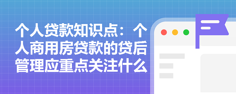 个人贷款知识点：个人商用房贷款的贷后管理应重点关注什么？