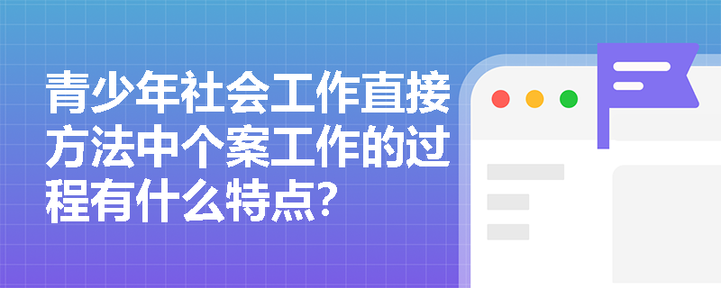 青少年社会工作直接方法中个案工作的过程有什么特点？