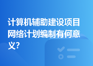 计算机辅助建设项目网络计划编制有何意义？