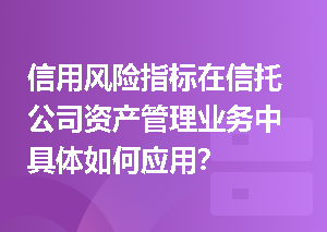 信用风险指标在信托公司资产管理业务中具体如何应用？