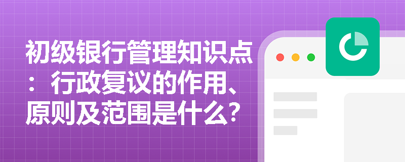 初级银行管理知识点：行政复议的作用、原则及范围是什么？