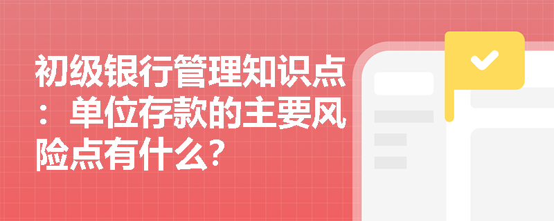 初级银行管理知识点：单位存款的主要风险点有什么？