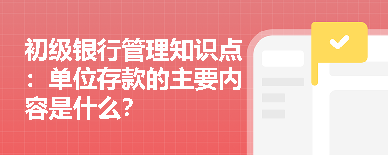 初级银行管理知识点：单位存款的主要内容是什么？