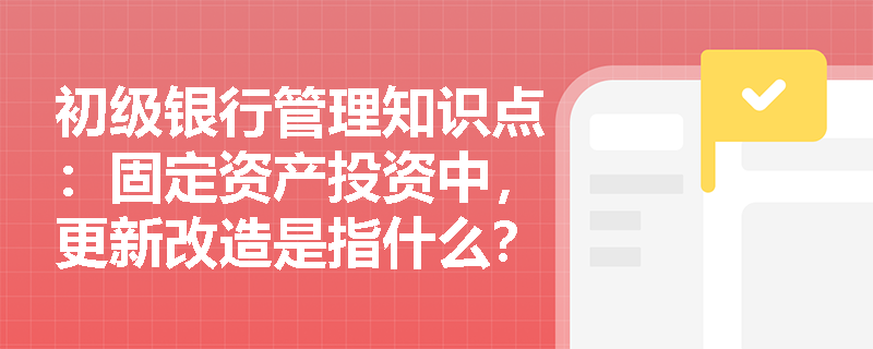 初级银行管理知识点：固定资产投资中，更新改造是指什么？