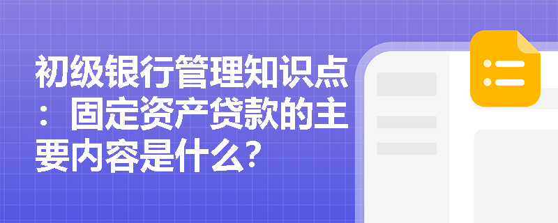 初级银行管理知识点：固定资产贷款的主要内容是什么？