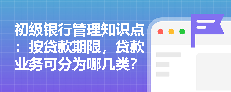 初级银行管理知识点：按贷款期限，贷款业务可分为哪几类？