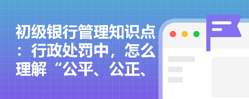 初级银行管理知识点：行政处罚中，怎么理解“公平、公正、公开原则”？