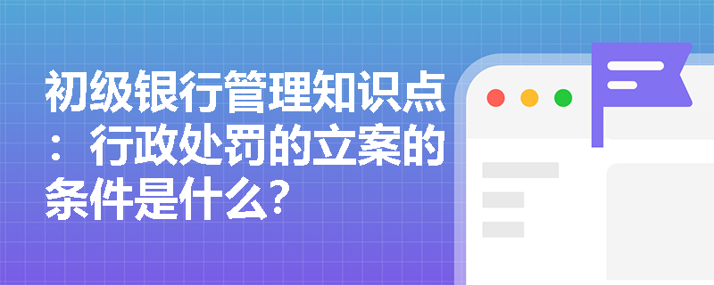 初级银行管理知识点：行政处罚的立案的条件是什么？