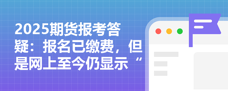 2025期貨報(bào)考答疑：報(bào)名已繳費(fèi)，但是網(wǎng)上至今仍顯示“未繳費(fèi)”，該如何處理？