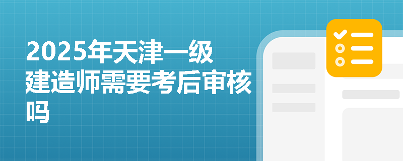 2025年天津一级建造师需要考后审核吗 2025年天津一级建造师需要考后审核吗