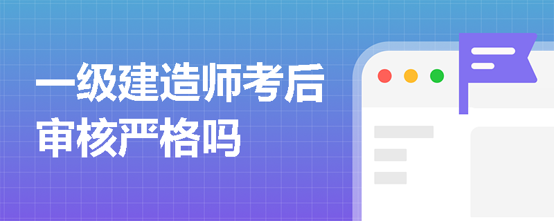 一级建造师考后审核严格吗 一级建造师考后审核严格吗