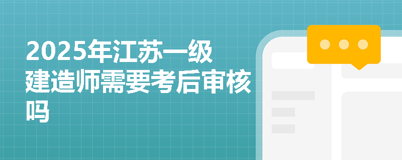 2025年江苏一级建造师需要考后审核吗 2025年江苏一级建造师需要考后审核吗