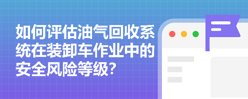 如何评估油气回收系统在装卸车作业中的安全风险等级? 如何评估油气回收系统在装卸车作业中的安全风险等级?